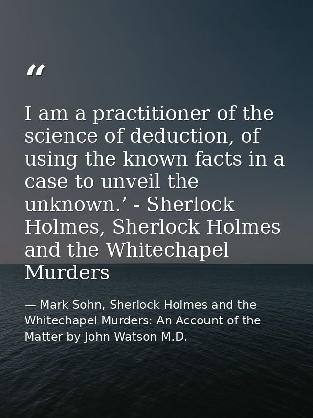 I am a practitioner of the science of deduction, of using the known facts in a case to unveil the unknown.’ - Sherlock H — Mark Sohn, Sherlock Holmes and the Whitechapel Murders: An Account of the Matter by John Watson M.D.