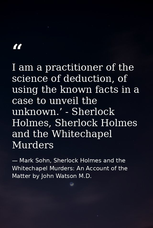 I am a practitioner of the science of deduction, of using the known facts in a case to unveil the unknown.’ - Sherlock H — Mark Sohn, Sherlock Holmes and the Whitechapel Murders: An Account of the Matter by John Watson M.D.