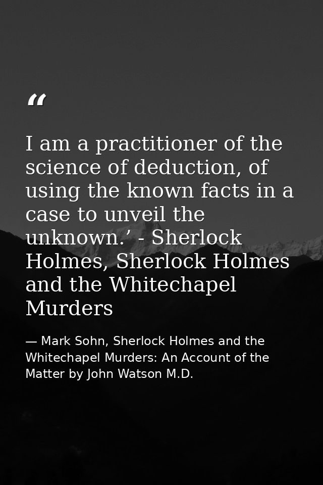 I am a practitioner of the science of deduction, of using the known facts in a case to unveil the unknown.’ - Sherlock H — Mark Sohn, Sherlock Holmes and the Whitechapel Murders: An Account of the Matter by John Watson M.D.