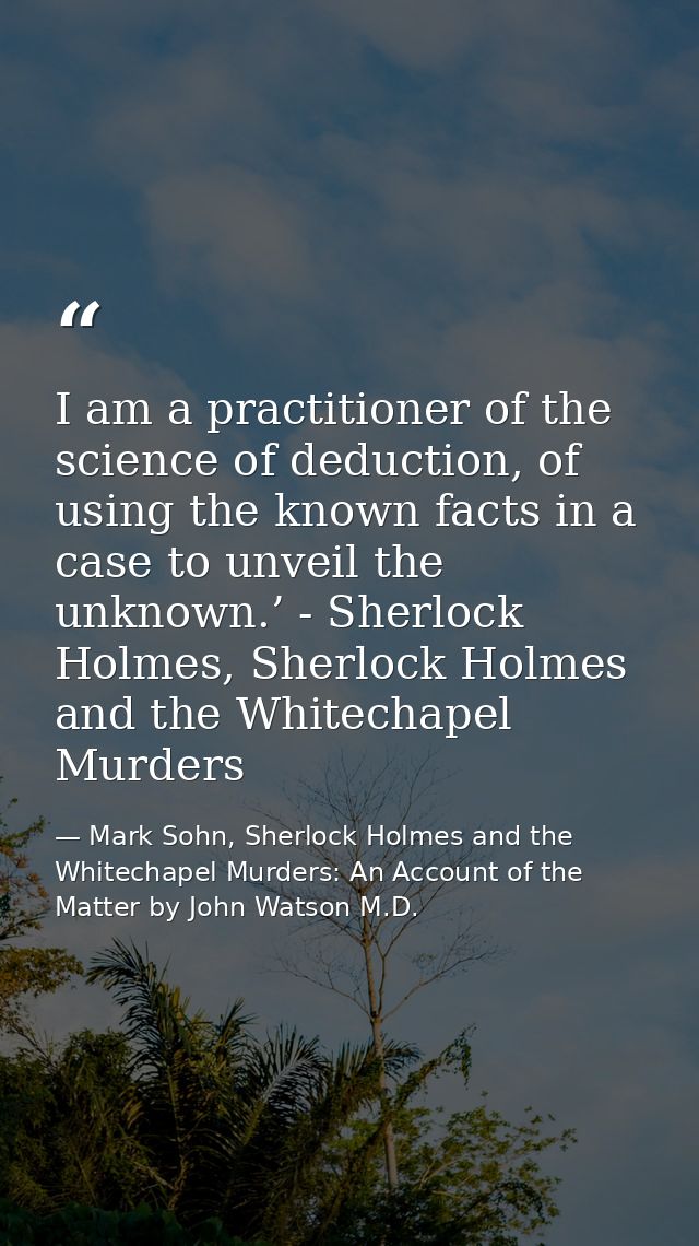 I am a practitioner of the science of deduction, of using the known facts in a case to unveil the unknown.’ - Sherlock H — Mark Sohn, Sherlock Holmes and the Whitechapel Murders: An Account of the Matter by John Watson M.D.
