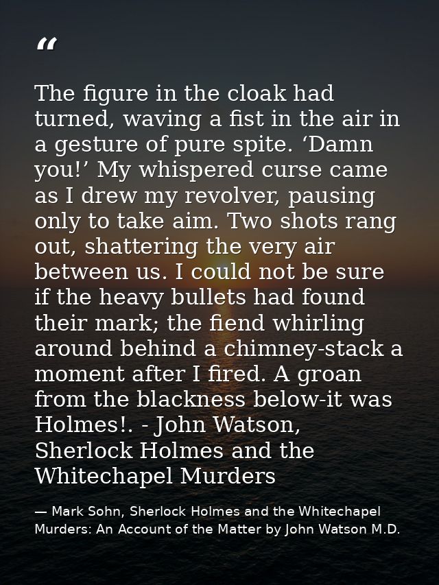 The figure in the cloak had turned, waving a fist in the air in a gesture of pure spite. ‘Damn you!’ My whispered curse  — Mark Sohn, Sherlock Holmes and the Whitechapel Murders: An Account of the Matter by John Watson M.D.