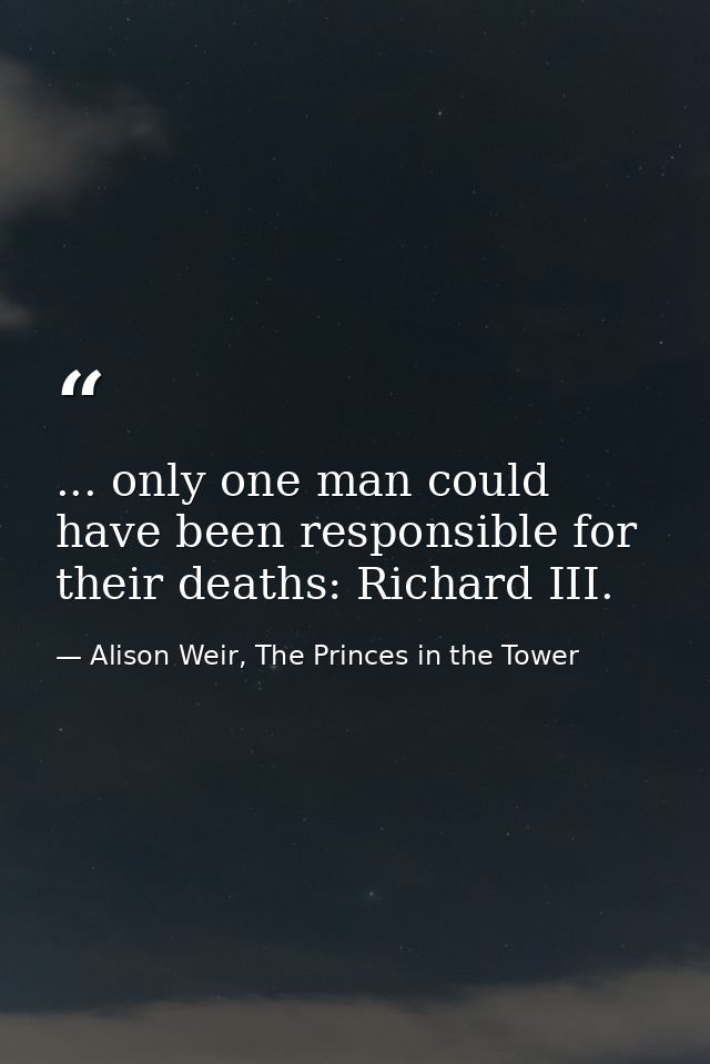 ... only one man could have been responsible for their deaths: Richard III. — Alison Weir, The Princes in the Tower