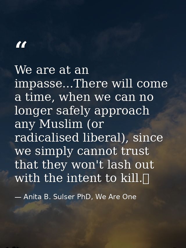 We are at an impasse...There will come a time, when we can no longer safely approach any Muslim (or radicalised liberal) — Anita B. Sulser PhD, We Are One