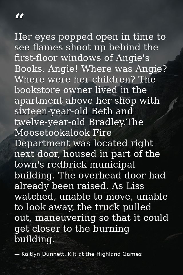 Her eyes popped open in time to see flames shoot up behind the first-floor windows of Angie's Books. Angie! Where was An — Kaitlyn Dunnett, Kilt at the Highland Games