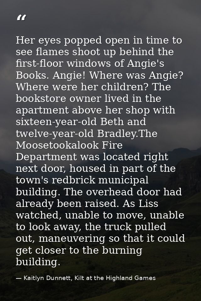 Her eyes popped open in time to see flames shoot up behind the first-floor windows of Angie's Books. Angie! Where was An — Kaitlyn Dunnett, Kilt at the Highland Games