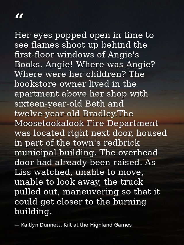 Her eyes popped open in time to see flames shoot up behind the first-floor windows of Angie's Books. Angie! Where was An — Kaitlyn Dunnett, Kilt at the Highland Games