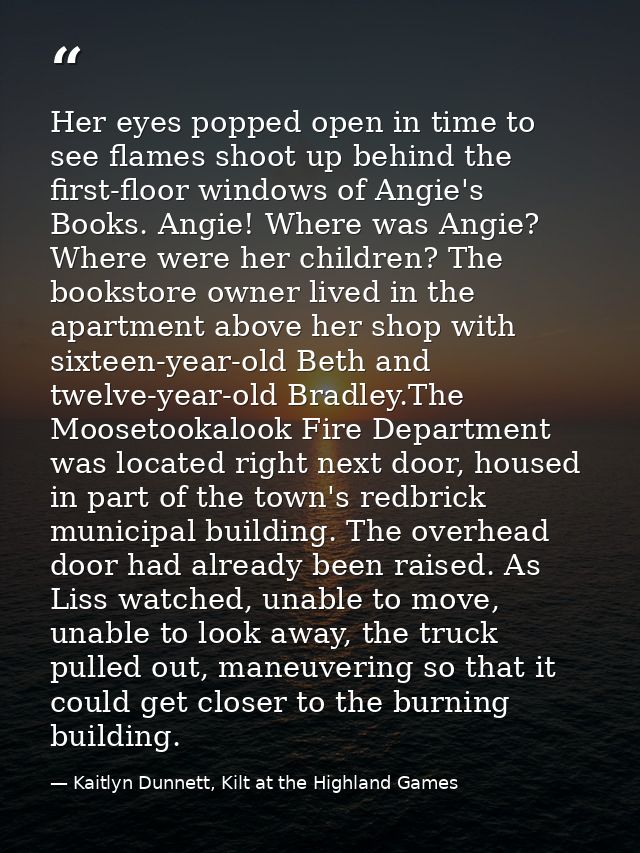 Her eyes popped open in time to see flames shoot up behind the first-floor windows of Angie's Books. Angie! Where was An — Kaitlyn Dunnett, Kilt at the Highland Games