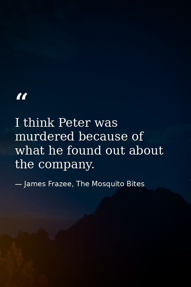 I think Peter was murdered because of what he found out about the company. — James Frazee, The Mosquito Bites