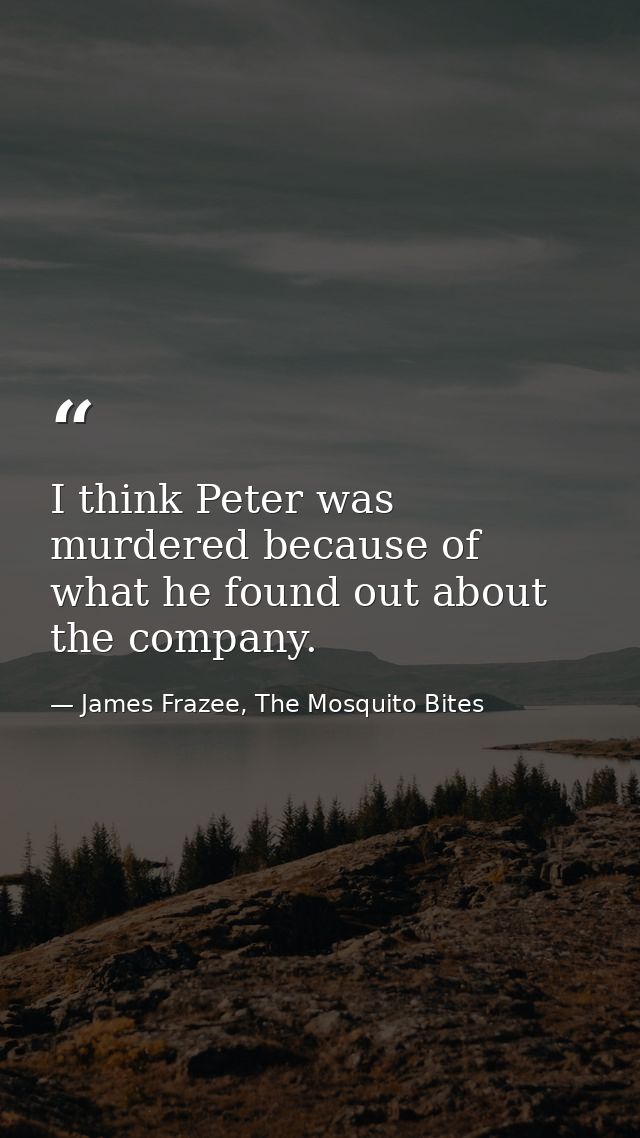 I think Peter was murdered because of what he found out about the company. — James Frazee, The Mosquito Bites