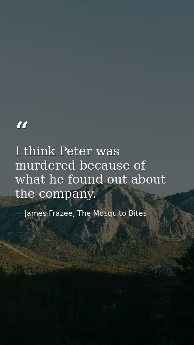 I think Peter was murdered because of what he found out about the company. — James Frazee, The Mosquito Bites