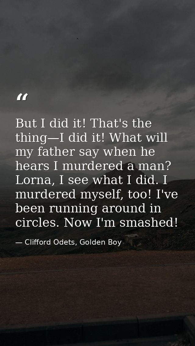 But I did it! That's the thing—I did it! What will my father say when he hears I murdered a man? Lorna, I see what I did — Clifford Odets, Golden Boy
