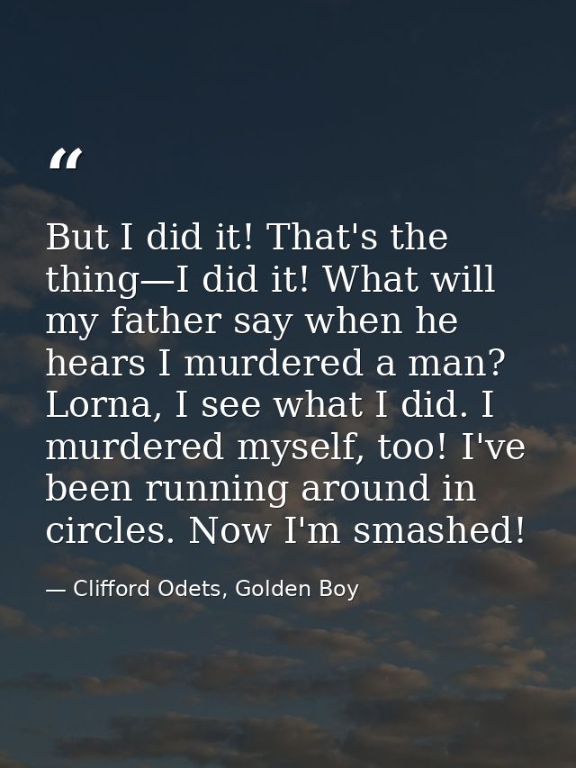But I did it! That's the thing—I did it! What will my father say when he hears I murdered a man? Lorna, I see what I did — Clifford Odets, Golden Boy