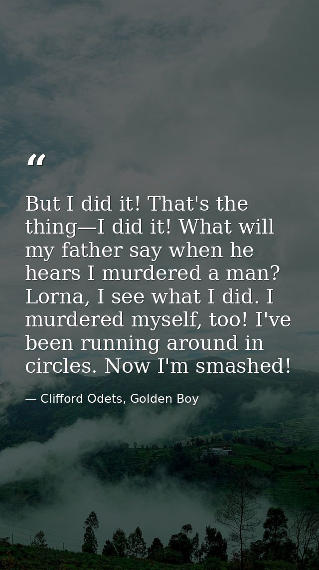 But I did it! That's the thing—I did it! What will my father say when he hears I murdered a man? Lorna, I see what I did — Clifford Odets, Golden Boy