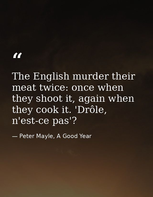 The English murder their meat twice: once when they shoot it, again when they cook it. 'Drôle, n'est-ce pas'? — Peter Mayle, A Good Year