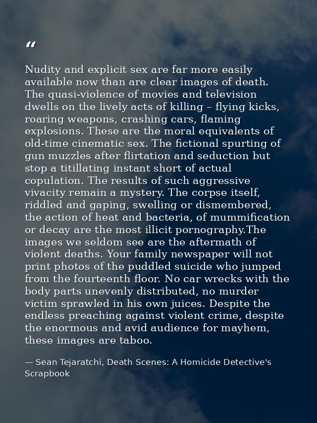 Nudity and explicit sex are far more easily available now than are clear images of death. The quasi-violence of movies a — Sean Tejaratchi, Death Scenes: A Homicide Detective's Scrapbook