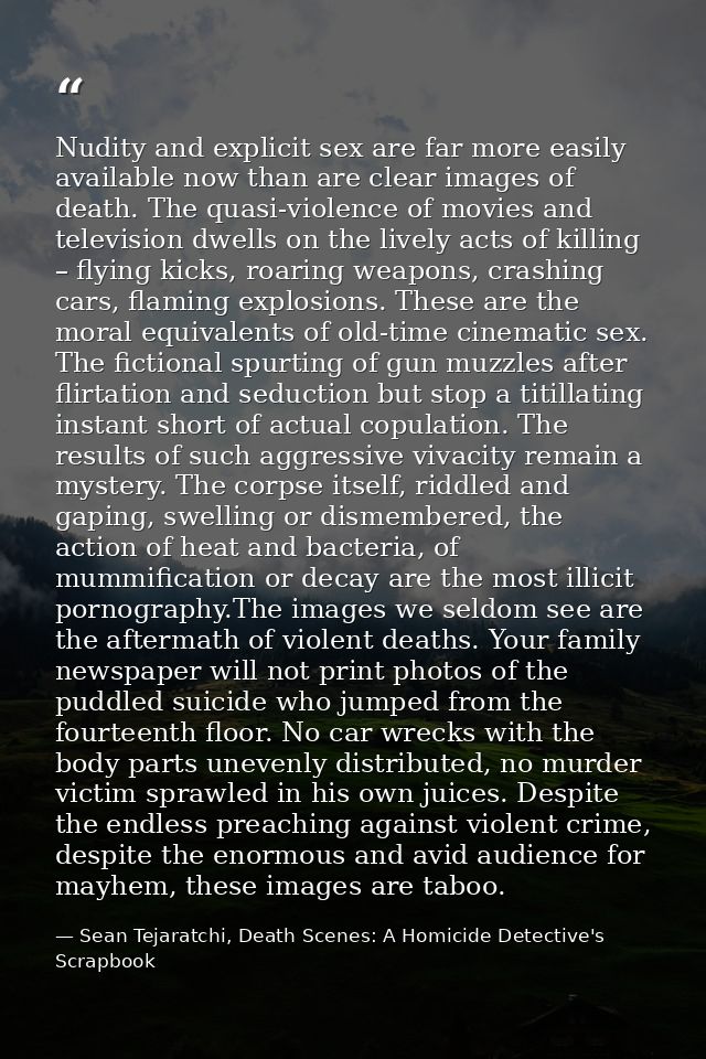 Nudity and explicit sex are far more easily available now than are clear images of death. The quasi-violence of movies a — Sean Tejaratchi, Death Scenes: A Homicide Detective's Scrapbook