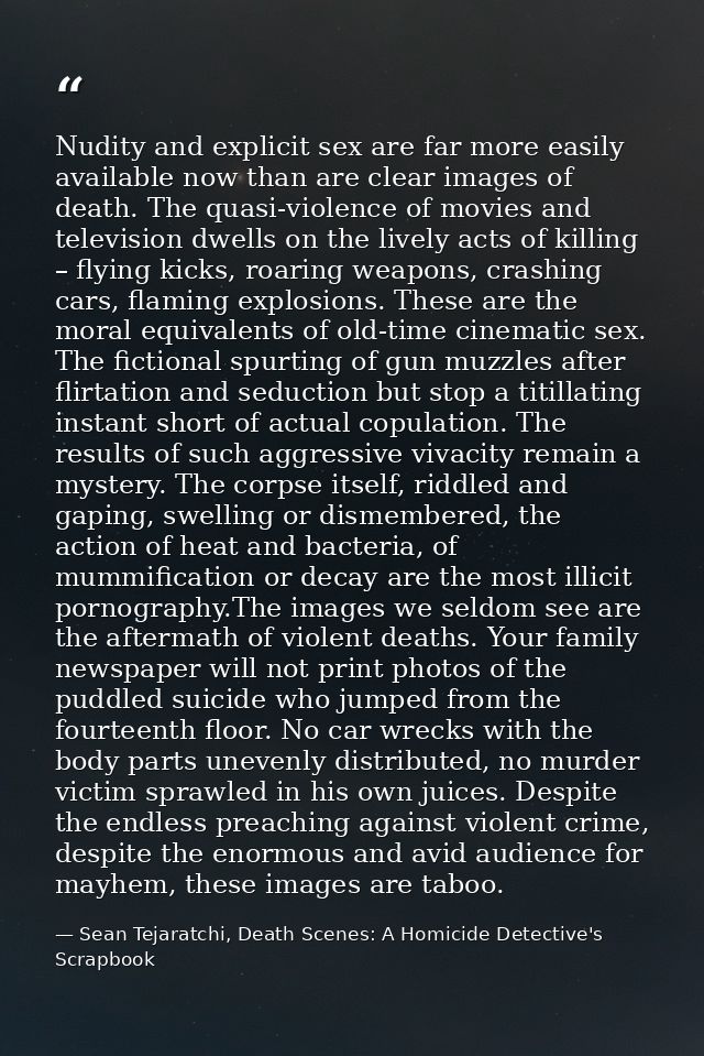 Nudity and explicit sex are far more easily available now than are clear images of death. The quasi-violence of movies a — Sean Tejaratchi, Death Scenes: A Homicide Detective's Scrapbook