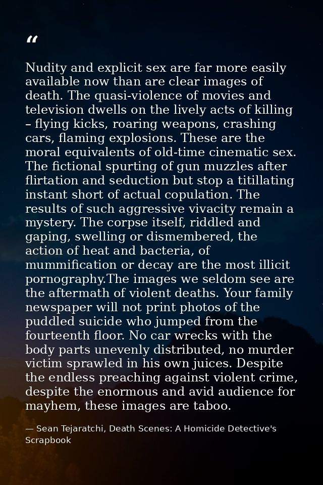 Nudity and explicit sex are far more easily available now than are clear images of death. The quasi-violence of movies a — Sean Tejaratchi, Death Scenes: A Homicide Detective's Scrapbook