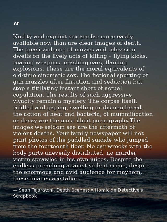 Nudity and explicit sex are far more easily available now than are clear images of death. The quasi-violence of movies a — Sean Tejaratchi, Death Scenes: A Homicide Detective's Scrapbook