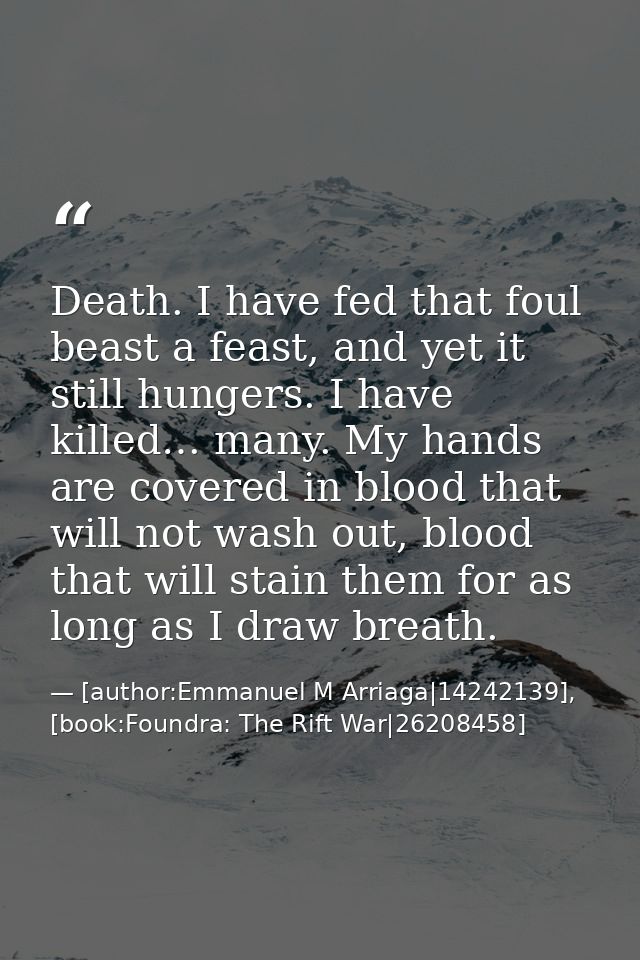 Death. I have fed that foul beast a feast, and yet it still hungers. I have killed… many. My hands are covered in blood  — [author:Emmanuel M Arriaga|14242139], [book:Foundra: The Rift War|26208458]