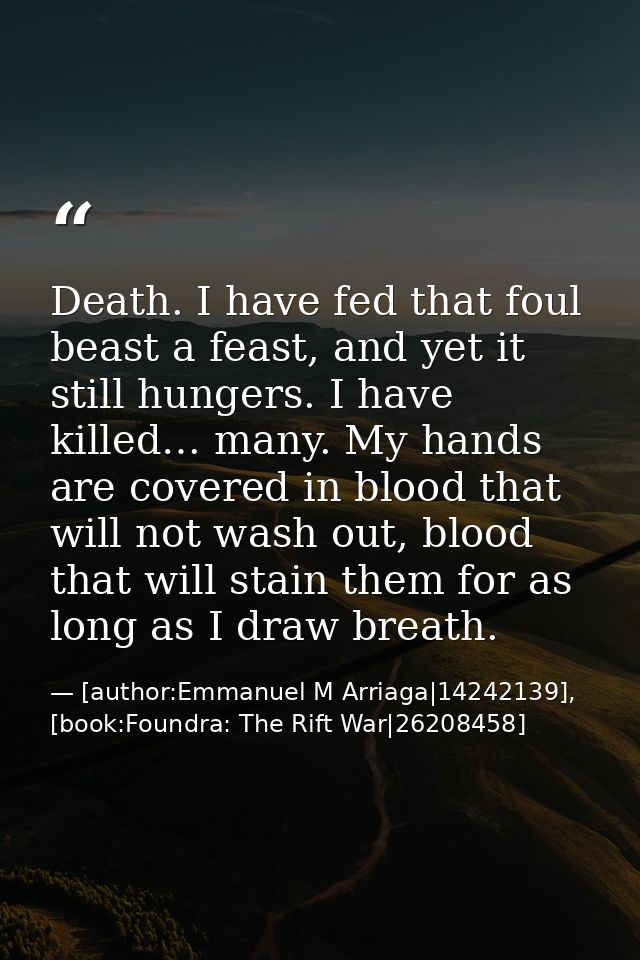 Death. I have fed that foul beast a feast, and yet it still hungers. I have killed… many. My hands are covered in blood  — [author:Emmanuel M Arriaga|14242139], [book:Foundra: The Rift War|26208458]
