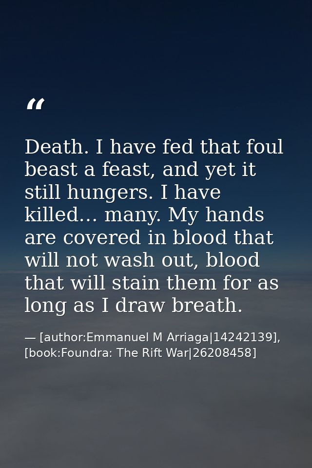 Death. I have fed that foul beast a feast, and yet it still hungers. I have killed… many. My hands are covered in blood  — [author:Emmanuel M Arriaga|14242139], [book:Foundra: The Rift War|26208458]