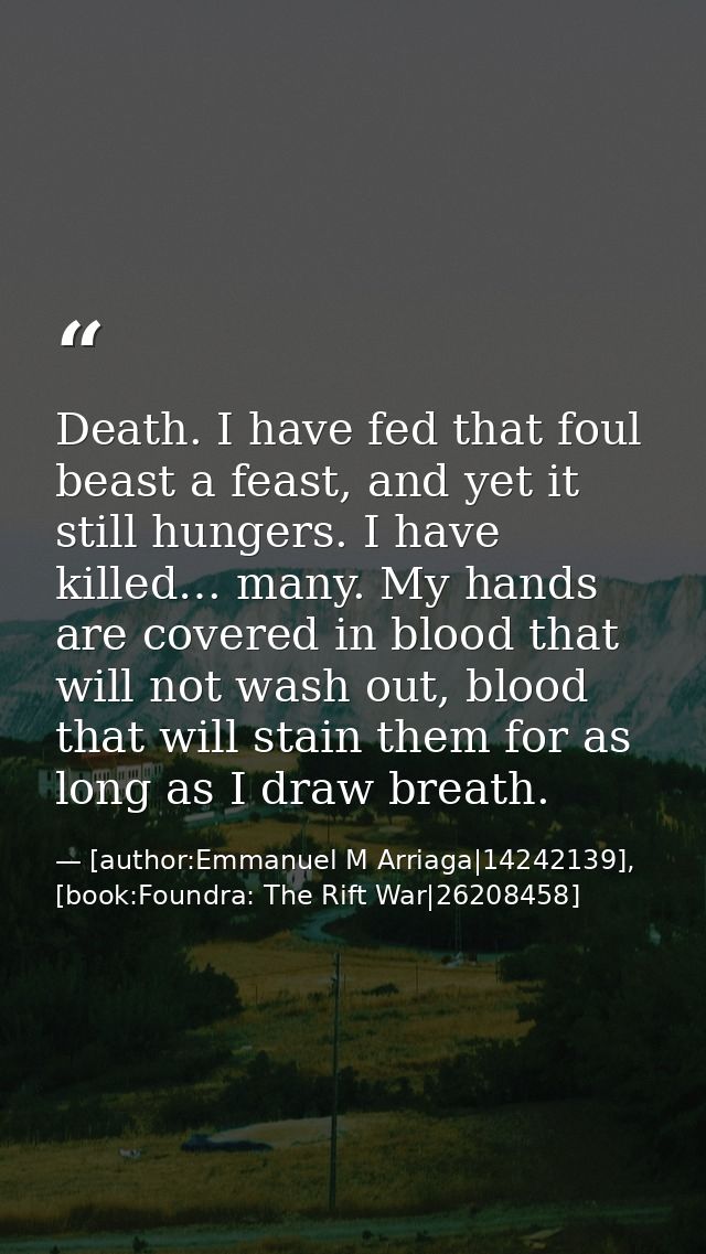 Death. I have fed that foul beast a feast, and yet it still hungers. I have killed… many. My hands are covered in blood  — [author:Emmanuel M Arriaga|14242139], [book:Foundra: The Rift War|26208458]