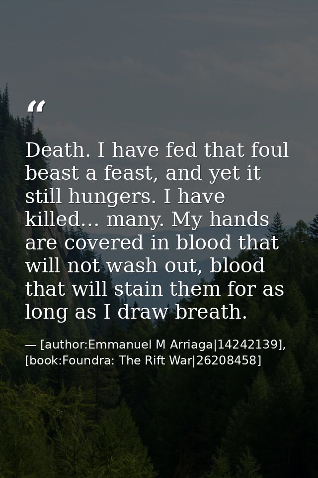 Death. I have fed that foul beast a feast, and yet it still hungers. I have killed… many. My hands are covered in blood  — [author:Emmanuel M Arriaga|14242139], [book:Foundra: The Rift War|26208458]