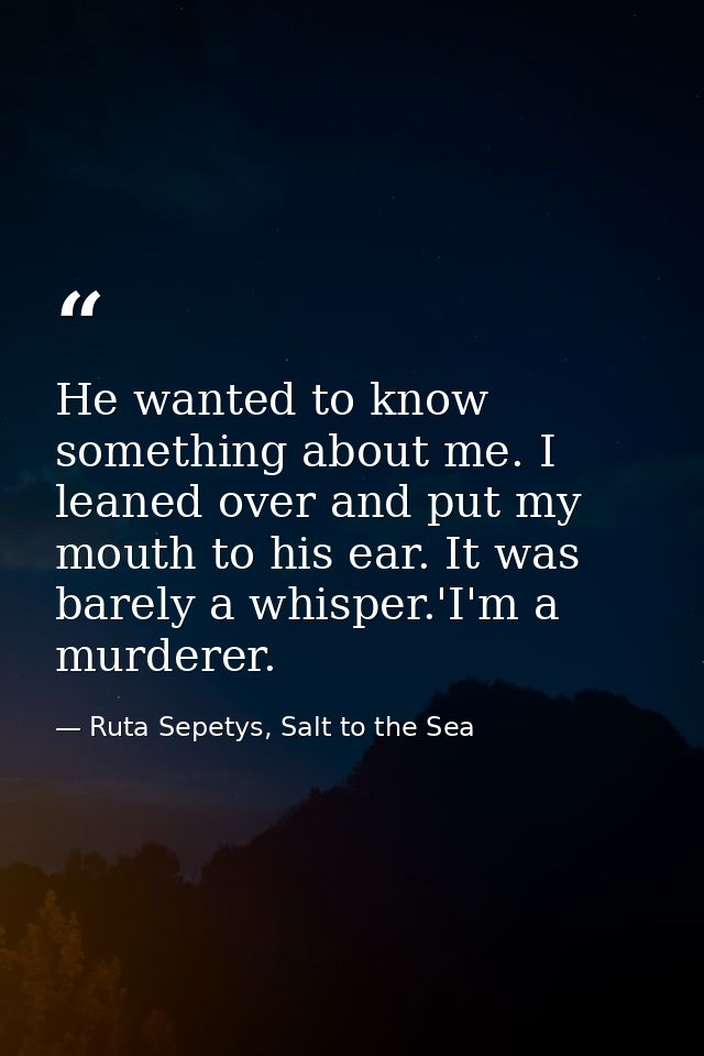 He wanted to know something about me. I leaned over and put my mouth to his ear. It was barely a whisper.'I'm a murderer — Ruta Sepetys, Salt to the Sea