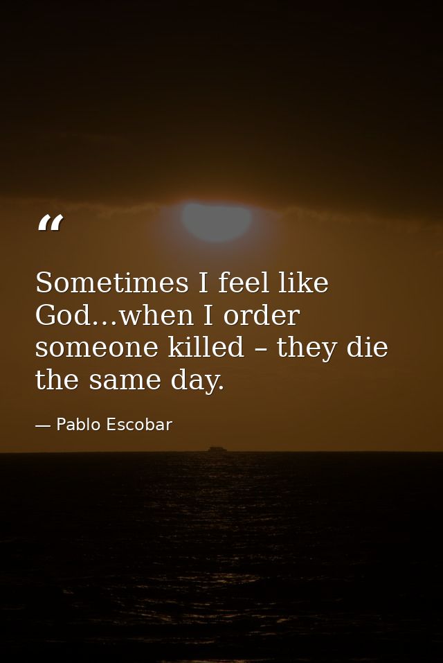 Sometimes I feel like God…when I order someone killed – they die the same day. — Pablo Escobar