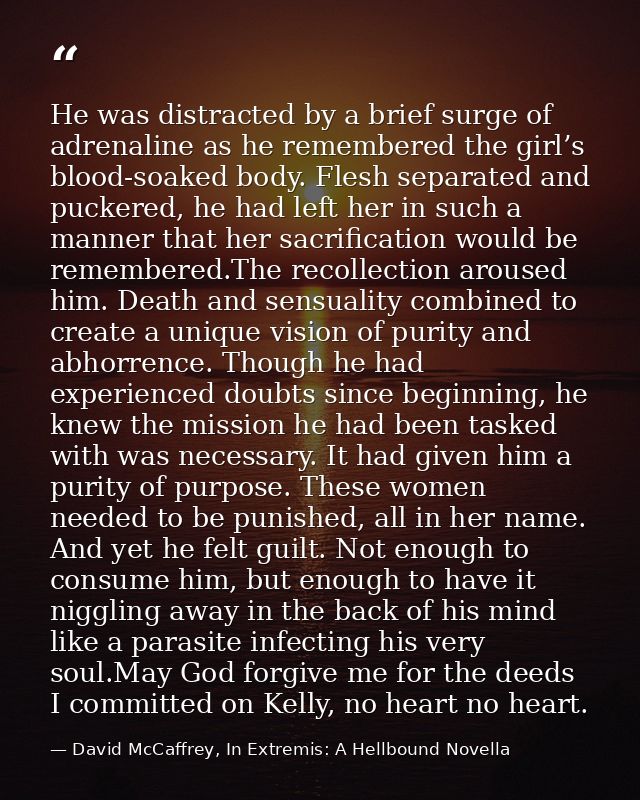 He was distracted by a brief surge of adrenaline as he remembered the girl’s blood-soaked body. Flesh separated and puck — David McCaffrey, In Extremis: A Hellbound Novella