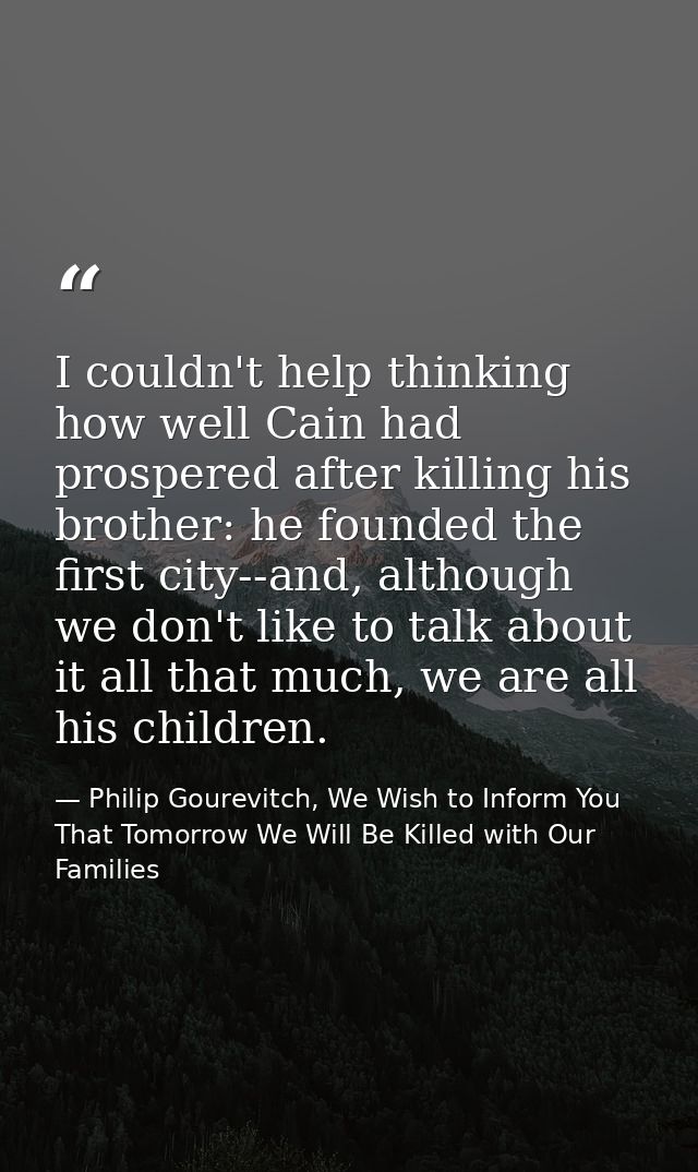 I couldn't help thinking how well Cain had prospered after killing his brother: he founded the first city--and, although — Philip Gourevitch, We Wish to Inform You That Tomorrow We Will Be Killed with Our Families