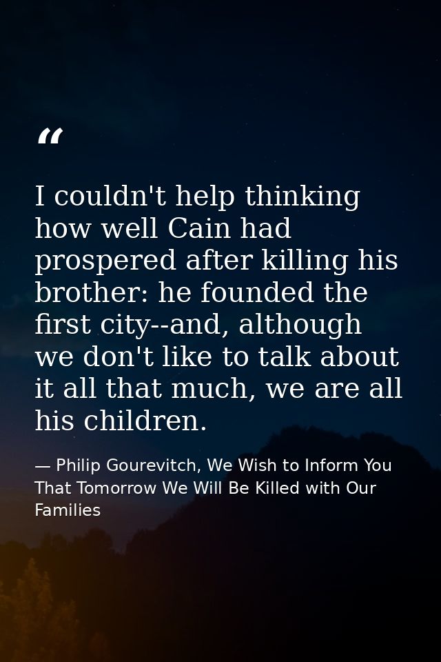 I couldn't help thinking how well Cain had prospered after killing his brother: he founded the first city--and, although — Philip Gourevitch, We Wish to Inform You That Tomorrow We Will Be Killed with Our Families