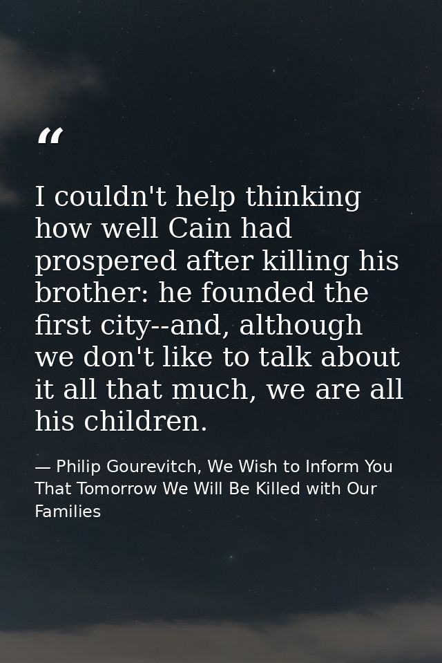 I couldn't help thinking how well Cain had prospered after killing his brother: he founded the first city--and, although — Philip Gourevitch, We Wish to Inform You That Tomorrow We Will Be Killed with Our Families
