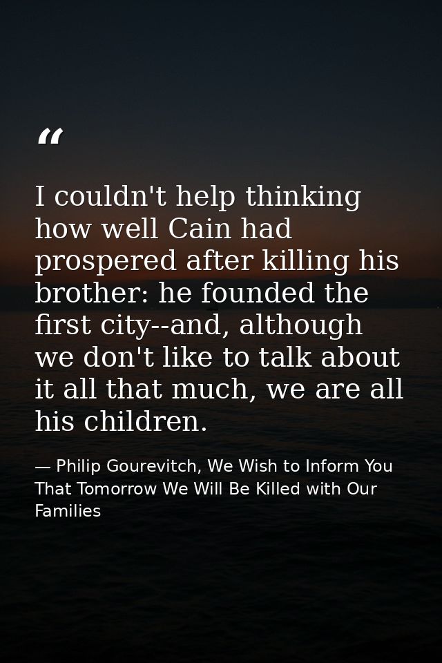 I couldn't help thinking how well Cain had prospered after killing his brother: he founded the first city--and, although — Philip Gourevitch, We Wish to Inform You That Tomorrow We Will Be Killed with Our Families