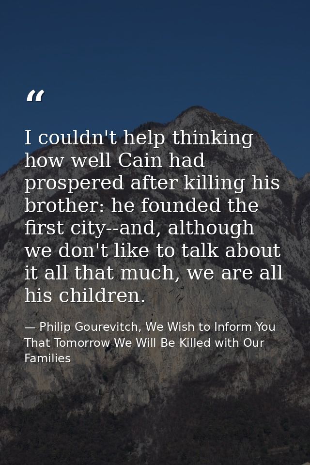 I couldn't help thinking how well Cain had prospered after killing his brother: he founded the first city--and, although — Philip Gourevitch, We Wish to Inform You That Tomorrow We Will Be Killed with Our Families
