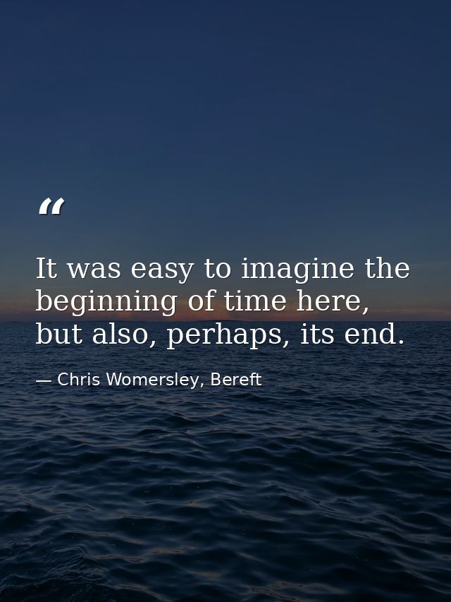 It was easy to imagine the beginning of time here, but also, perhaps, its end. — Chris Womersley, Bereft