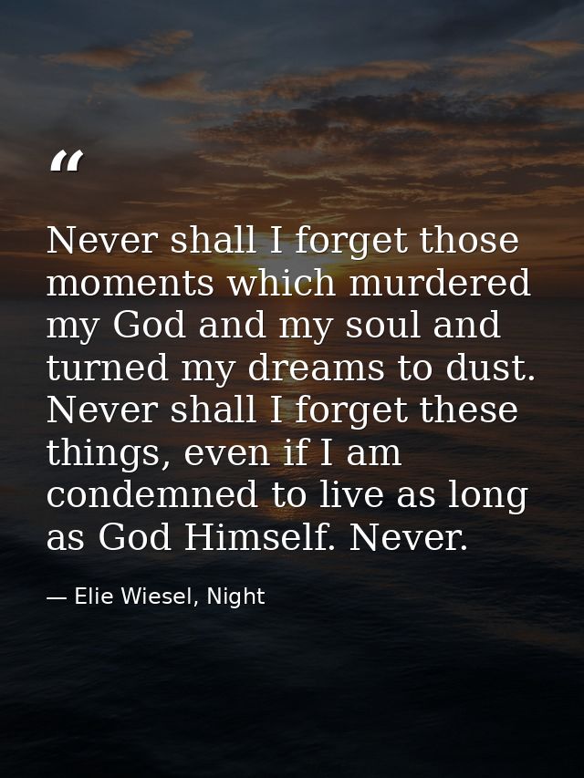 Never shall I forget those moments which murdered my God and my soul and turned my dreams to dust. Never shall I forget  — Elie Wiesel, Night