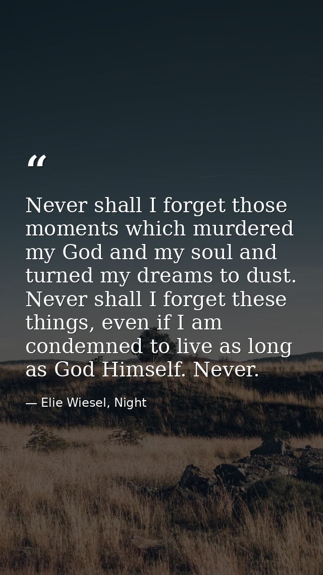 Never shall I forget those moments which murdered my God and my soul and turned my dreams to dust. Never shall I forget  — Elie Wiesel, Night