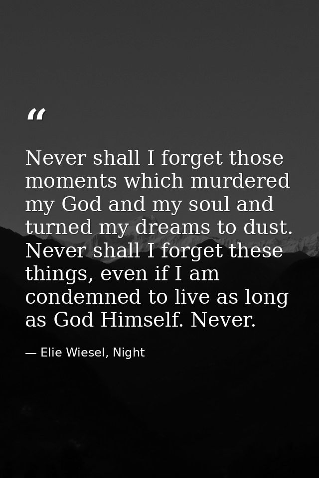 Never shall I forget those moments which murdered my God and my soul and turned my dreams to dust. Never shall I forget  — Elie Wiesel, Night