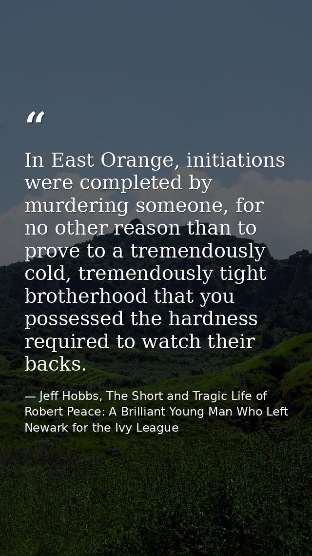 In East Orange, initiations were completed by murdering someone, for no other reason than to prove to a tremendously col — Jeff Hobbs, The Short and Tragic Life of Robert Peace: A Brilliant Young Man Who Left Newark for the Ivy League
