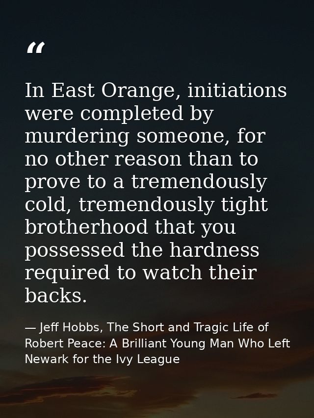 In East Orange, initiations were completed by murdering someone, for no other reason than to prove to a tremendously col — Jeff Hobbs, The Short and Tragic Life of Robert Peace: A Brilliant Young Man Who Left Newark for the Ivy League