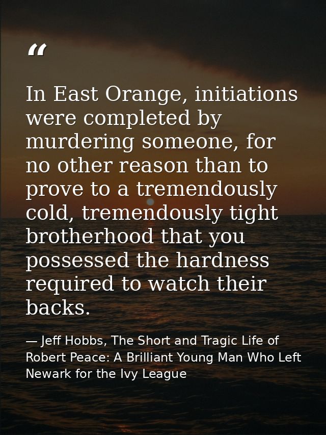 In East Orange, initiations were completed by murdering someone, for no other reason than to prove to a tremendously col — Jeff Hobbs, The Short and Tragic Life of Robert Peace: A Brilliant Young Man Who Left Newark for the Ivy League