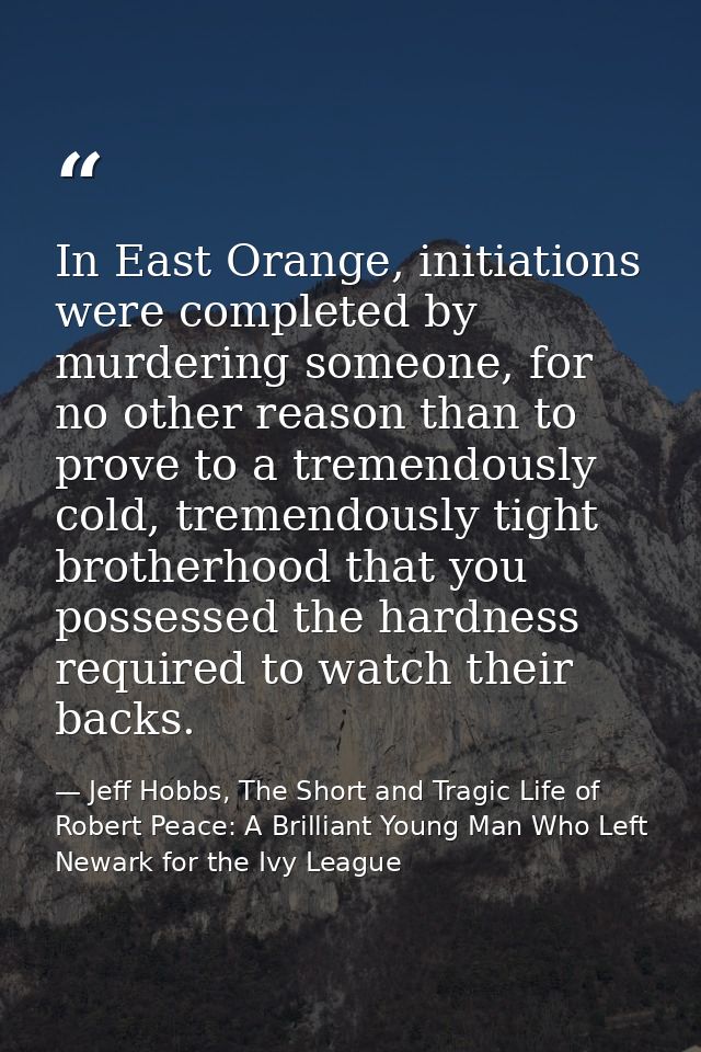 In East Orange, initiations were completed by murdering someone, for no other reason than to prove to a tremendously col — Jeff Hobbs, The Short and Tragic Life of Robert Peace: A Brilliant Young Man Who Left Newark for the Ivy League