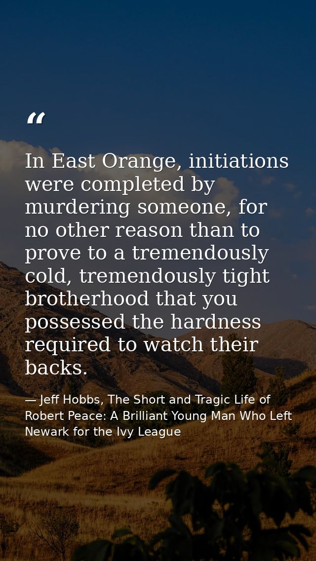 In East Orange, initiations were completed by murdering someone, for no other reason than to prove to a tremendously col — Jeff Hobbs, The Short and Tragic Life of Robert Peace: A Brilliant Young Man Who Left Newark for the Ivy League