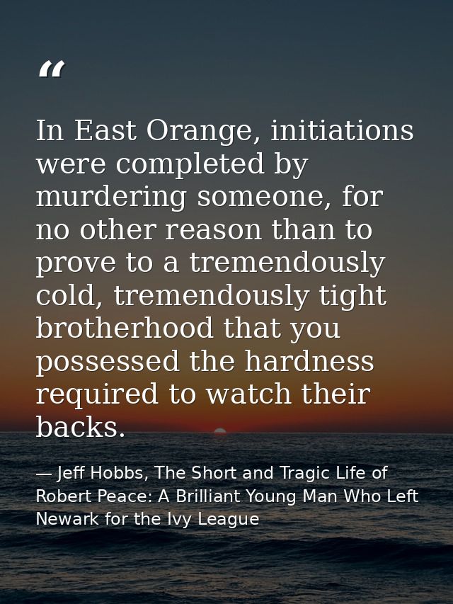 In East Orange, initiations were completed by murdering someone, for no other reason than to prove to a tremendously col — Jeff Hobbs, The Short and Tragic Life of Robert Peace: A Brilliant Young Man Who Left Newark for the Ivy League