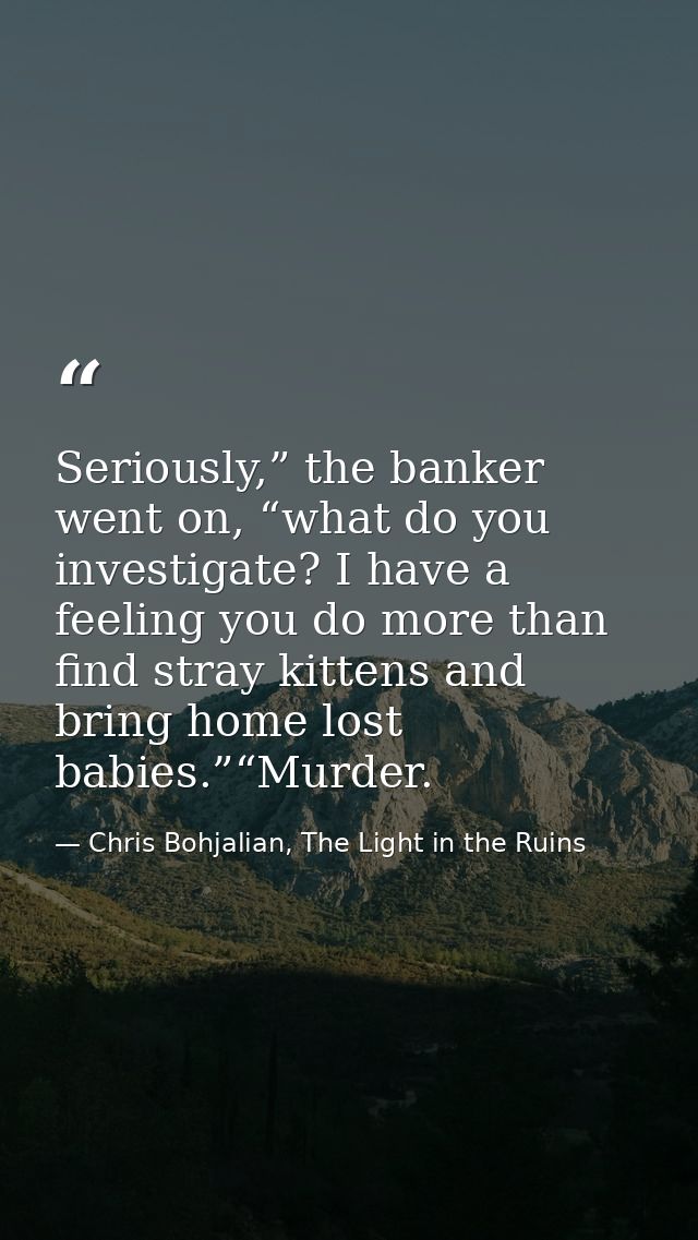 Seriously,” the banker went on, “what do you investigate? I have a feeling you do more than find stray kittens and bring — Chris Bohjalian, The Light in the Ruins
