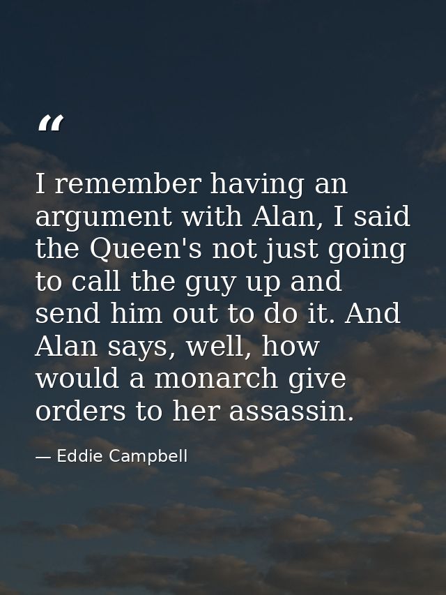 I remember having an argument with Alan, I said the Queen's not just going to call the guy up and send him out to do it. — Eddie Campbell