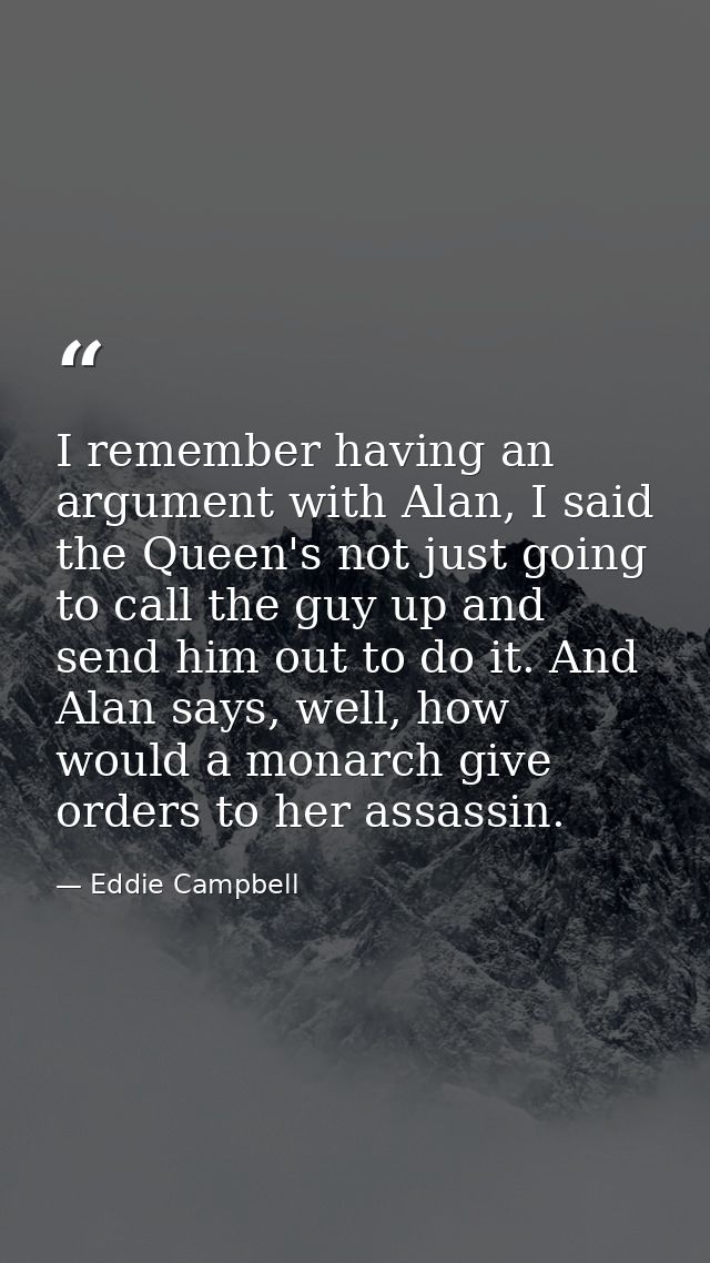 I remember having an argument with Alan, I said the Queen's not just going to call the guy up and send him out to do it. — Eddie Campbell