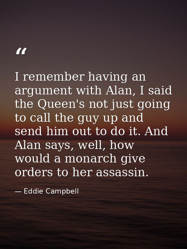 I remember having an argument with Alan, I said the Queen's not just going to call the guy up and send him out to do it. — Eddie Campbell